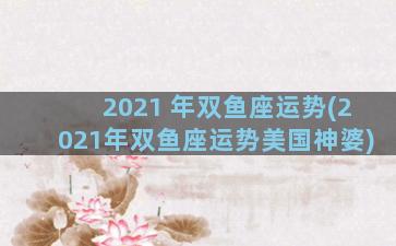 2021 年双鱼座运势(2021年双鱼座运势美国神婆)